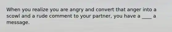 When you realize you are angry and convert that anger into a scowl and a rude comment to your partner, you have a ____ a message.