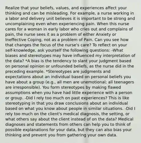 Realize that your beliefs, values, and experiences affect your thinking and can be misleading. For example, a nurse working in a labor and delivery unit believes it is important to be strong and uncomplaining even when experiencing pain. When this nurse cares for a woman in early labor who cries out and complains of pain, the nurse sees it as a problem of either Anxiety or Ineffective Coping, not as a problem of Pain. Can you see how that changes the focus of the nurse's care? To reflect on your self-knowledge, ask yourself the following questions: -What biases and stereotypes may have influenced my interpretation of the data? *A bias is the tendency to slant your judgment based on personal opinion or unfounded beliefs, as the nurse did in the preceding example. *Stereotypes are judgments and expectations about an individual based on personal beliefs you have about a group (e.g., all men are unemotional; all teenagers are irresponsible). You form stereotypes by making flawed assumptions when you have had little experience with a person or group. -Did I rely too much on past experiences? This is like stereotyping in that you draw conclusions about an individual based on what you know about people in similar situations. -Did I rely too much on the client's medical diagnosis, the setting, or what others say about the client instead of on the data? Medical diagnoses and statements from others can help you to think of possible explanations for your data, but they can also bias your thinking and prevent you from gathering your own data.