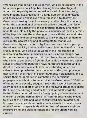 "We realize that certain bodies of men, who do not believe in the basic principles of our Republic, having taken advantage of American hospitality to secure residence within our territory, have brought into organization a large number of committees and associations whose avowed purpose it is to destroy our Government (using force if necessary) and to place the country under the domination of some such selfconstituted commission of Socialists or Bolshevists as has brought anarchy and misery upon Russia. "To nullify the pernicious influence of these enemies of the Republic, we, the undersigned, herewith declare and take oath that we hold ourselves ready to answer any call to defend our country against any and all attempts to change our Government by usurpation or by force. We seek for this pledge the widest publicity and urge all citizens, irrespective of sex, age, creed, or race, who believe as we do in the importance of maintaining American principles, to join us in this pledge. "We further declare our purpose to do our utmost to secure for those who come to our country from foreign lands a clearer and nobler sense of citizenship than they have heretofore realized; and to develop these new residents into understanding American citizens, to emphasize to them the value of the great privilege that is within their reach of securing American citizenship, and to secure their co-operation in combating the pernicious propaganda which aims to undermine the Government." "Petition of the National Security League," 1923 The excerpt best serves as evidence in support of which of the following arguments about the home front during and after the First World War? a) The United States departed from its foreign policy of noninvolvement in order to defend democracy. b) African Americans who moved to cities of the North and West encountered discrimination. c) Increased anxieties about political radicalism led to restrictions on the freedom of speech. d) Middle-class reformers sought to improve living and working conditions for the urban working classes.