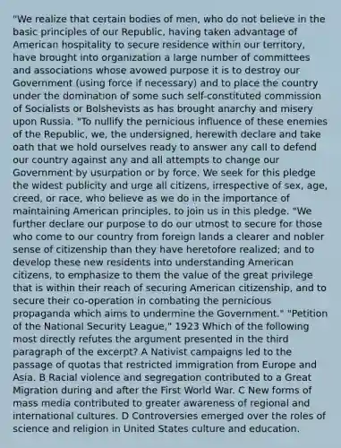 "We realize that certain bodies of men, who do not believe in the basic principles of our Republic, having taken advantage of American hospitality to secure residence within our territory, have brought into organization a large number of committees and associations whose avowed purpose it is to destroy our Government (using force if necessary) and to place the country under the domination of some such self-constituted commission of Socialists or Bolshevists as has brought anarchy and misery upon Russia. "To nullify the pernicious influence of these enemies of the Republic, we, the undersigned, herewith declare and take oath that we hold ourselves ready to answer any call to defend our country against any and all attempts to change our Government by usurpation or by force. We seek for this pledge the widest publicity and urge all citizens, irrespective of sex, age, creed, or race, who believe as we do in the importance of maintaining American principles, to join us in this pledge. "We further declare our purpose to do our utmost to secure for those who come to our country from foreign lands a clearer and nobler sense of citizenship than they have heretofore realized; and to develop these new residents into understanding American citizens, to emphasize to them the value of the great privilege that is within their reach of securing American citizenship, and to secure their co-operation in combating the pernicious propaganda which aims to undermine the Government." "Petition of the National Security League," 1923 Which of the following most directly refutes the argument presented in the third paragraph of the excerpt? A Nativist campaigns led to the passage of quotas that restricted immigration from Europe and Asia. B Racial violence and segregation contributed to a Great Migration during and after the First World War. C New forms of mass media contributed to greater awareness of regional and international cultures. D Controversies emerged over the roles of science and religion in United States culture and education.