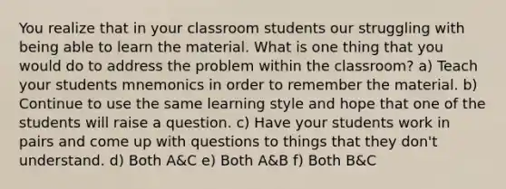 You realize that in your classroom students our struggling with being able to learn the material. What is one thing that you would do to address the problem within the classroom? a) Teach your students mnemonics in order to remember the material. b) Continue to use the same learning style and hope that one of the students will raise a question. c) Have your students work in pairs and come up with questions to things that they don't understand. d) Both A&C e) Both A&B f) Both B&C