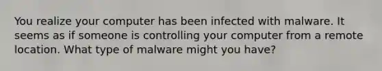 You realize your computer has been infected with malware. It seems as if someone is controlling your computer from a remote location. What type of malware might you have?