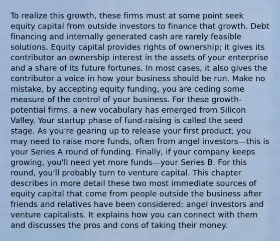 To realize this growth, these firms must at some point seek equity capital from outside investors to finance that growth. Debt financing and internally generated cash are rarely feasible solutions. Equity capital provides rights of ownership; it gives its contributor an ownership interest in the assets of your enterprise and a share of its future fortunes. In most cases, it also gives the contributor a voice in how your business should be run. Make no mistake, by accepting equity funding, you are ceding some measure of the control of your business. For these growth-potential firms, a new vocabulary has emerged from Silicon Valley. Your startup phase of fund-raising is called the seed stage. As you're gearing up to release your first product, you may need to raise more funds, often from angel investors—this is your Series A round of funding. Finally, if your company keeps growing, you'll need yet more funds—your Series B. For this round, you'll probably turn to venture capital. This chapter describes in more detail these two most immediate sources of equity capital that come from people outside the business after friends and relatives have been considered: angel investors and venture capitalists. It explains how you can connect with them and discusses the pros and cons of taking their money.