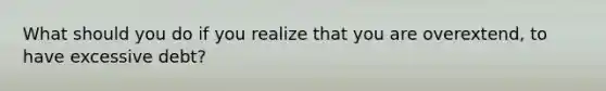 What should you do if you realize that you are overextend, to have excessive debt?