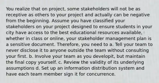 You realize that on project, some stakeholders will not be as receptive as others to your project and actually can be negative from the beginning. Assume you have classified your stakeholders on your project designed to ensure students in your city have access to the best educational resources available, whether in class or online, your stakeholder management plan is a sensitive document. Therefore, you need to a. Tell your team to never disclose it to anyone outside the team without consulting your first. b. Involve your team as you developit, but maintain the final copy yourself. c. Review the validity of its underlying assumptions d. Set up an information distribution system and have each team member sign it for concurrence.