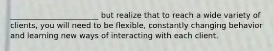 _______________________ but realize that to reach a wide variety of clients, you will need to be flexible, constantly changing behavior and learning new ways of interacting with each client.