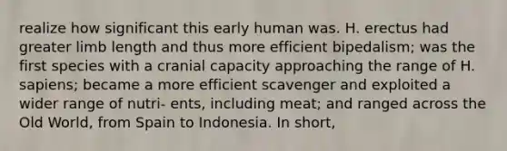 realize how significant this early human was. H. erectus had greater limb length and thus more efficient bipedalism; was the first species with a cranial capacity approaching the range of H. sapiens; became a more efficient scavenger and exploited a wider range of nutri- ents, including meat; and ranged across the Old World, from Spain to Indonesia. In short,