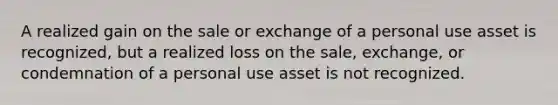 A realized gain on the sale or exchange of a personal use asset is recognized, but a realized loss on the sale, exchange, or condemnation of a personal use asset is not recognized.