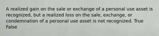 A realized gain on the sale or exchange of a personal use asset is recognized, but a realized loss on the sale, exchange, or condemnation of a personal use asset is not recognized. True False