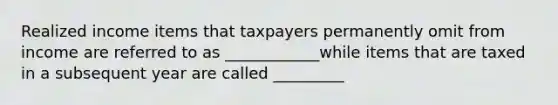 Realized income items that taxpayers permanently omit from income are referred to as ____________while items that are taxed in a subsequent year are called _________