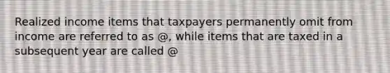 Realized income items that taxpayers permanently omit from income are referred to as @, while items that are taxed in a subsequent year are called @