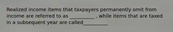 Realized income items that taxpayers permanently omit from income are referred to as __________ , while items that are taxed in a subsequent year are called__________