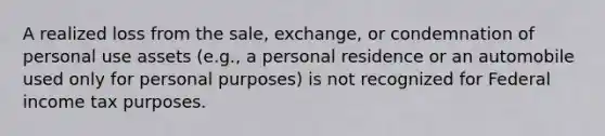 A realized loss from the sale, exchange, or condemnation of personal use assets (e.g., a personal residence or an automobile used only for personal purposes) is not recognized for Federal income tax purposes.