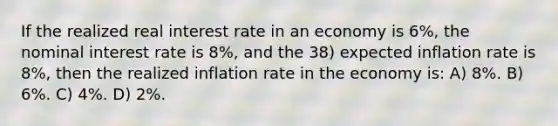 If the realized real interest rate in an economy is 6%, the nominal interest rate is 8%, and the 38) expected inflation rate is 8%, then the realized inflation rate in the economy is: A) 8%. B) 6%. C) 4%. D) 2%.