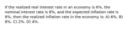 If the realized real interest rate in an economy is 6%, the nominal interest rate is 8%, and the expected inflation rate is 8%, then the realized inflation rate in the economy is: A) 6%. B) 8%. C) 2%. D) 4%.