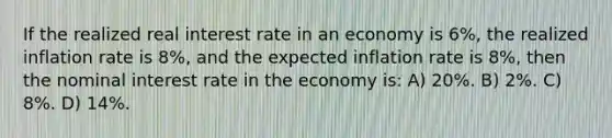 If the realized real interest rate in an economy is 6%, the realized inflation rate is 8%, and the expected inflation rate is 8%, then the nominal interest rate in the economy is: A) 20%. B) 2%. C) 8%. D) 14%.