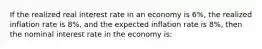 If the realized real interest rate in an economy is 6%, the realized inflation rate is 8%, and the expected inflation rate is 8%, then the nominal interest rate in the economy is: