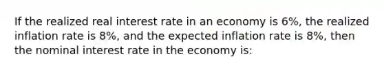 If the realized real interest rate in an economy is 6%, the realized inflation rate is 8%, and the expected inflation rate is 8%, then the nominal interest rate in the economy is: