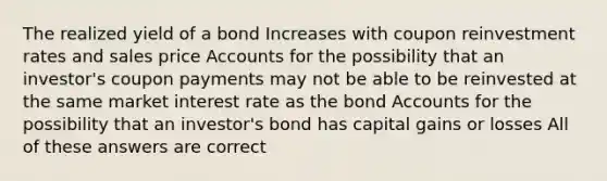 The realized yield of a bond Increases with coupon reinvestment rates and sales price Accounts for the possibility that an investor's coupon payments may not be able to be reinvested at the same market interest rate as the bond Accounts for the possibility that an investor's bond has capital gains or losses All of these answers are correct