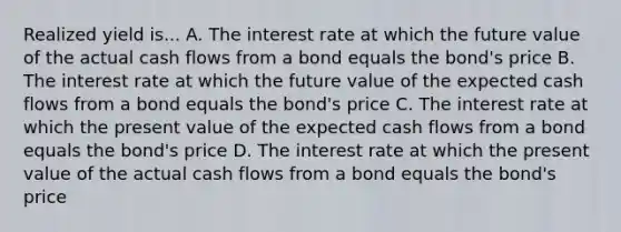 Realized yield is... A. The interest rate at which the future value of the actual cash flows from a bond equals the bond's price B. The interest rate at which the future value of the expected cash flows from a bond equals the bond's price C. The interest rate at which the present value of the expected cash flows from a bond equals the bond's price D. The interest rate at which the present value of the actual cash flows from a bond equals the bond's price