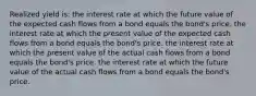 Realized yield is: the interest rate at which the future value of the expected cash flows from a bond equals the bond's price. the interest rate at which the present value of the expected cash flows from a bond equals the bond's price. the interest rate at which the present value of the actual cash flows from a bond equals the bond's price. the interest rate at which the future value of the actual cash flows from a bond equals the bond's price.