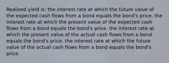 Realized yield is: the interest rate at which the future value of the expected cash flows from a bond equals the bond's price. the interest rate at which the present value of the expected cash flows from a bond equals the bond's price. the interest rate at which the present value of the actual cash flows from a bond equals the bond's price. the interest rate at which the future value of the actual cash flows from a bond equals the bond's price.