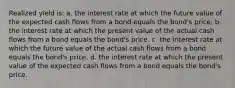 Realized yield is: a. the interest rate at which the future value of the expected cash flows from a bond equals the bond's price. b. the interest rate at which the present value of the actual cash flows from a bond equals the bond's price. c. the interest rate at which the future value of the actual cash flows from a bond equals the bond's price. d. the interest rate at which the present value of the expected cash flows from a bond equals the bond's price.