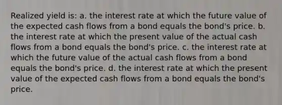 Realized yield is: a. the interest rate at which the future value of the expected cash flows from a bond equals the bond's price. b. the interest rate at which the present value of the actual cash flows from a bond equals the bond's price. c. the interest rate at which the future value of the actual cash flows from a bond equals the bond's price. d. the interest rate at which the present value of the expected cash flows from a bond equals the bond's price.