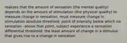 realizes that the amount of sensation (the mental quality) depends on the amount of stimulation (the physical quality) to measure change in sensation, must measure change in stimulation absolute threshold: point of intensity below which no sensation -above that point, subject experience a sensation differential threshold: the least amount of change in a stimulus that gives rise to a change in sensation