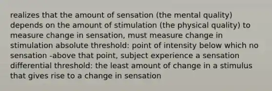 realizes that the amount of sensation (the mental quality) depends on the amount of stimulation (the physical quality) to measure change in sensation, must measure change in stimulation absolute threshold: point of intensity below which no sensation -above that point, subject experience a sensation differential threshold: the least amount of change in a stimulus that gives rise to a change in sensation