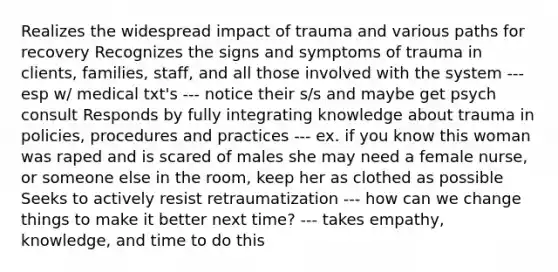 Realizes the widespread impact of trauma and various paths for recovery Recognizes the signs and symptoms of trauma in clients, families, staff, and all those involved with the system --- esp w/ medical txt's --- notice their s/s and maybe get psych consult Responds by fully integrating knowledge about trauma in policies, procedures and practices --- ex. if you know this woman was raped and is scared of males she may need a female nurse, or someone else in the room, keep her as clothed as possible Seeks to actively resist retraumatization --- how can we change things to make it better next time? --- takes empathy, knowledge, and time to do this