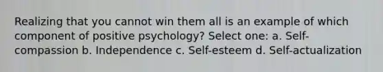 Realizing that you cannot win them all is an example of which component of positive psychology? Select one: a. Self-compassion b. Independence c. Self-esteem d. Self-actualization