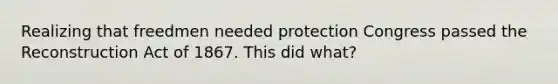 Realizing that freedmen needed protection Congress passed the Reconstruction Act of 1867. This did what?