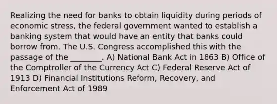 Realizing the need for banks to obtain liquidity during periods of economic stress, the federal government wanted to establish a banking system that would have an entity that banks could borrow from. The U.S. Congress accomplished this with the passage of the ________. A) National Bank Act in 1863 B) Office of the Comptroller of the Currency Act C) Federal Reserve Act of 1913 D) Financial Institutions Reform, Recovery, and Enforcement Act of 1989