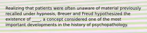 Realizing that patients were often unaware of material previously recalled under hypnosis, Breuer and Freud hypothesized the existence of ____, a concept considered one of the most important developments in the history of psychopathology.