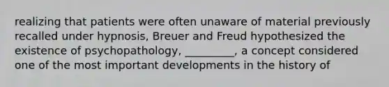 realizing that patients were often unaware of material previously recalled under hypnosis, Breuer and Freud hypothesized the existence of psychopathology, _________, a concept considered one of the most important developments in the history of