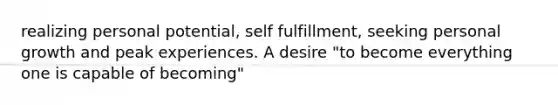 realizing personal potential, self fulfillment, seeking personal growth and peak experiences. A desire "to become everything one is capable of becoming"