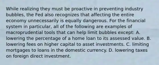 While realizing they must be proactive in preventing industry​ bubbles, the Fed also recognizes that affecting the entire economy unnecessarily is equally dangerous. For the financial system in​ particular, all of the following are examples of macroprudential tools that can help limit bubbles​ except: A. lowering the percentage of a home loan to its assessed value. B. lowering fees on higher capital to asset investments. C. limiting mortgages to loans in the domestic currency. D. lowering taxes on foreign direct investment.