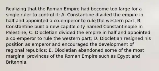 Realizing that the Roman Empire had become too large for a single ruler to control it: A. Constantine divided the empire in half and appointed a co-emperor to rule the western part. B. Constantine built a new capital city named Constantinople in Palestine; C. Diocletian divided the empire in half and appointed a co-emperor to rule the western part; D. Diocletian resigned his position as emperor and encouraged the development of regional republics; E. Diocletian abandoned some of the most marginal provinces of the Roman Empire such as Egypt and Britannia.