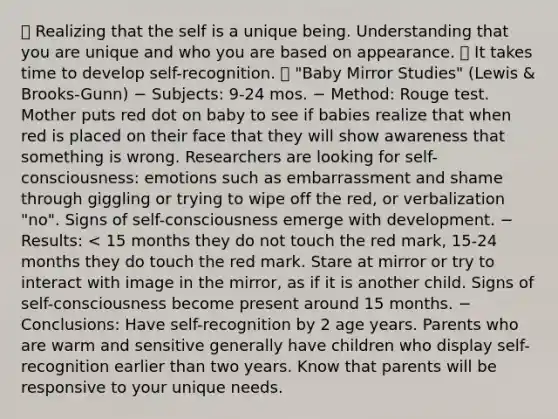  Realizing that the self is a unique being. Understanding that you are unique and who you are based on appearance.  It takes time to develop self-recognition.  "Baby Mirror Studies" (Lewis & Brooks-Gunn) − Subjects: 9-24 mos. − Method: Rouge test. Mother puts red dot on baby to see if babies realize that when red is placed on their face that they will show awareness that something is wrong. Researchers are looking for self-consciousness: emotions such as embarrassment and shame through giggling or trying to wipe off the red, or verbalization "no". Signs of self-consciousness emerge with development. − Results: < 15 months they do not touch the red mark, 15-24 months they do touch the red mark. Stare at mirror or try to interact with image in the mirror, as if it is another child. Signs of self-consciousness become present around 15 months. − Conclusions: Have self-recognition by 2 age years. Parents who are warm and sensitive generally have children who display self-recognition earlier than two years. Know that parents will be responsive to your unique needs.