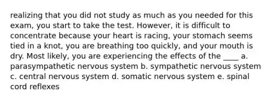 realizing that you did not study as much as you needed for this exam, you start to take the test. However, it is difficult to concentrate because your heart is racing, your stomach seems tied in a knot, you are breathing too quickly, and your mouth is dry. Most likely, you are experiencing the effects of the ____ a. parasympathetic nervous system b. sympathetic nervous system c. central nervous system d. somatic nervous system e. spinal cord reflexes