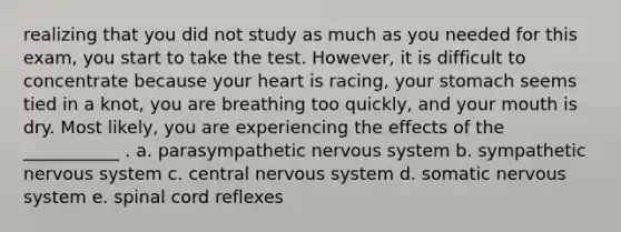 realizing that you did not study as much as you needed for this exam, you start to take the test. However, it is difficult to concentrate because your heart is racing, your stomach seems tied in a knot, you are breathing too quickly, and your mouth is dry. Most likely, you are experiencing the effects of the ___________ . a. parasympathetic nervous system b. sympathetic nervous system c. central nervous system d. somatic nervous system e. spinal cord reflexes