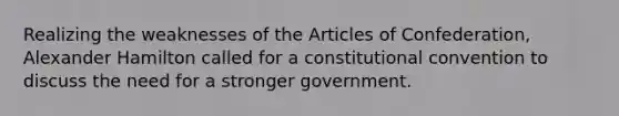 Realizing the weaknesses of the Articles of Confederation, Alexander Hamilton called for a constitutional convention to discuss the need for a stronger government.