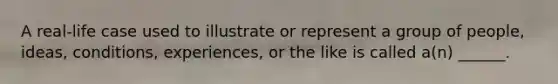 A real-life case used to illustrate or represent a group of people, ideas, conditions, experiences, or the like is called a(n) ______.