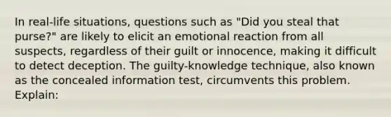 In real-life situations, questions such as "Did you steal that purse?" are likely to elicit an emotional reaction from all suspects, regardless of their guilt or innocence, making it difficult to detect deception. The guilty-knowledge technique, also known as the concealed information test, circumvents this problem. Explain: