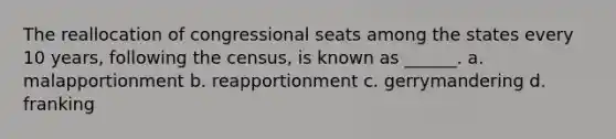 The reallocation of congressional seats among the states every 10 years, following the census, is known as ______. a. malapportionment b. reapportionment c. gerrymandering d. franking