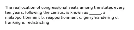 The reallocation of congressional seats among the states every ten years, following the census, is known as ______. a. malapportionment b. reapportionment c. gerrymandering d. franking e. redistricting