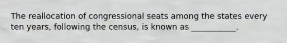 The reallocation of congressional seats among the states every ten years, following the census, is known as ___________.