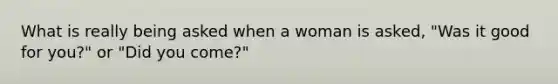 What is really being asked when a woman is asked, "Was it good for you?" or "Did you come?"