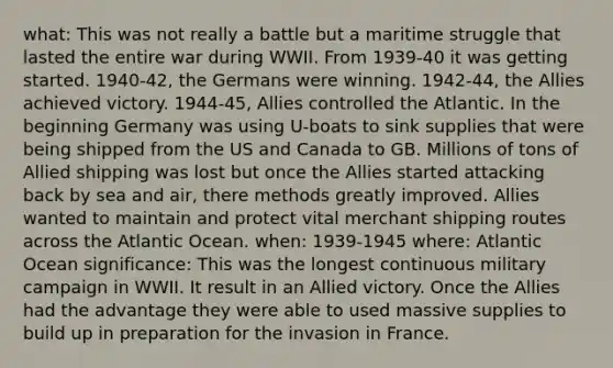 what: This was not really a battle but a maritime struggle that lasted the entire war during WWII. From 1939-40 it was <a href='https://www.questionai.com/knowledge/kN8GFa22Oy-getting-started' class='anchor-knowledge'>getting started</a>. 1940-42, the Germans were winning. 1942-44, the Allies achieved victory. 1944-45, Allies controlled the Atlantic. In the beginning Germany was using U-boats to sink supplies that were being shipped from the US and Canada to GB. Millions of tons of Allied shipping was lost but once the Allies started attacking back by sea and air, there methods greatly improved. Allies wanted to maintain and protect vital merchant shipping routes across the Atlantic Ocean. when: 1939-1945 where: Atlantic Ocean significance: This was the longest continuous military campaign in WWII. It result in an Allied victory. Once the Allies had the advantage they were able to used massive supplies to build up in preparation for the invasion in France.